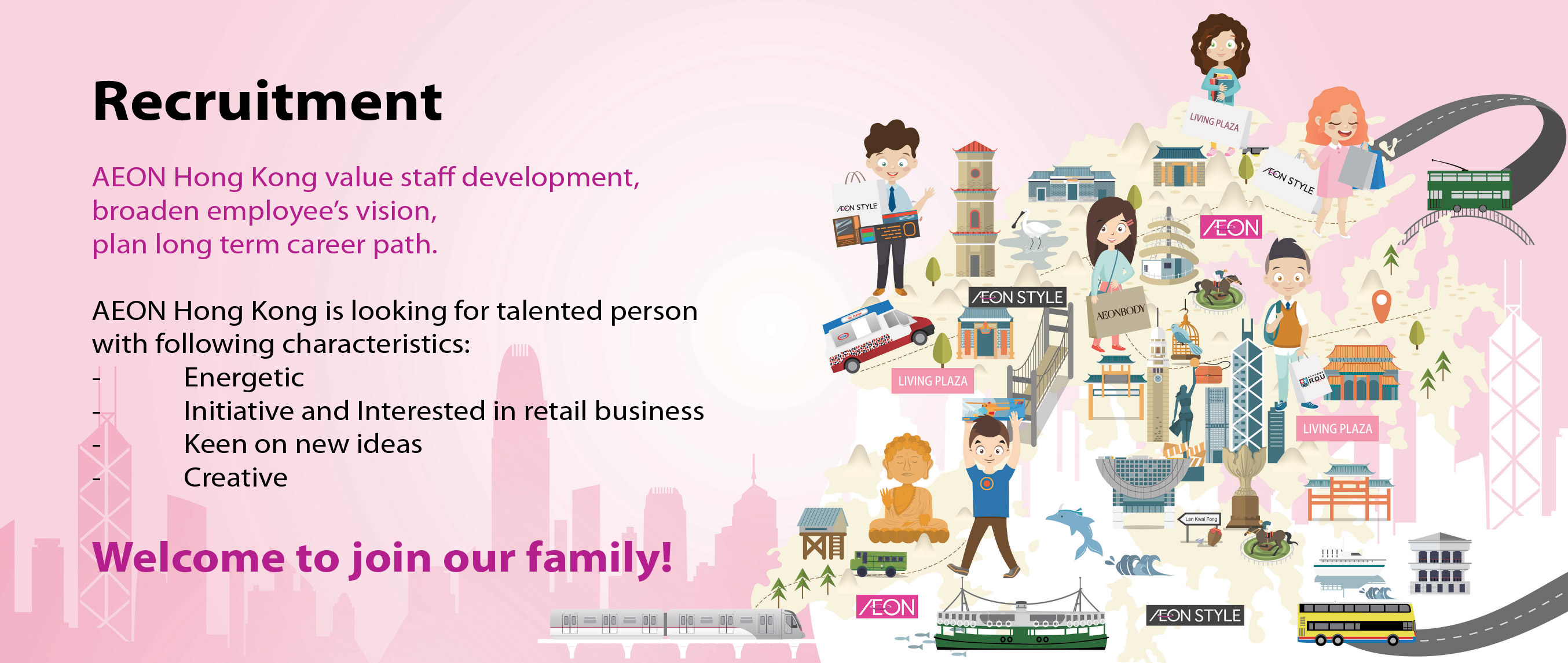 Recruitment AEON Hong Kong value staff development, broaden employees'vision, plan long term career path. AEON Hong Kong is looking for talented person with following characteristics:-Energetic -Initiative and Interested in retail business -Keen on new ideas -Creative Welcome to join us!