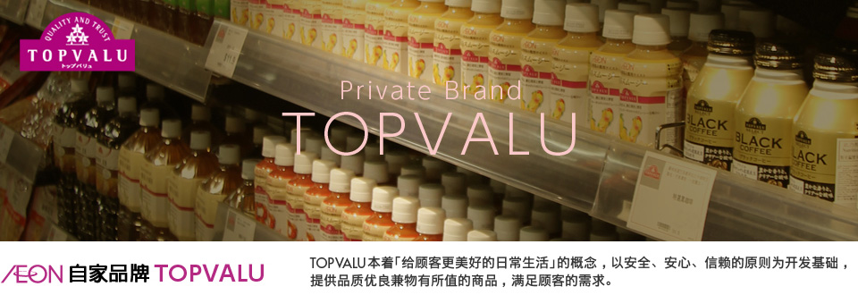 AEON自家品牌 TOPVALU TOPVALU本着「给顾客更美好的日常生活」的概念,以安全、安心、信赖的原则为开发基础,提供品质优良兼物有所值的商品,满足顾客的需求。