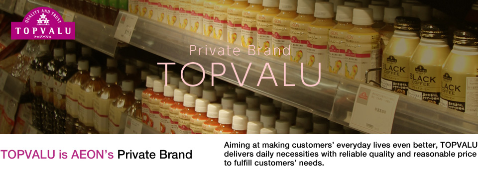 TOPVALU is AEON's Private Brand Aiming at making customers'everyday lives even better, TOPVALU delivers daily necessities with reliable quality and reasonable price to fulfill customers'needs.
