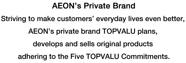 AEON's Private Brand Striving to make customers'everyday lives even better, AEON's private brand TOPVALU plans, develops and sells original products adhering to the Five TOPVALU Commitments.